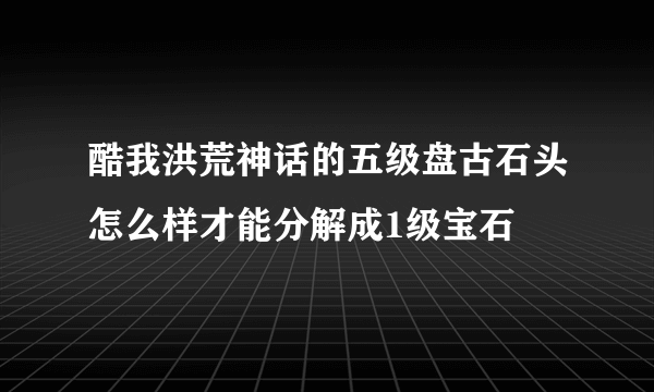 酷我洪荒神话的五级盘古石头怎么样才能分解成1级宝石