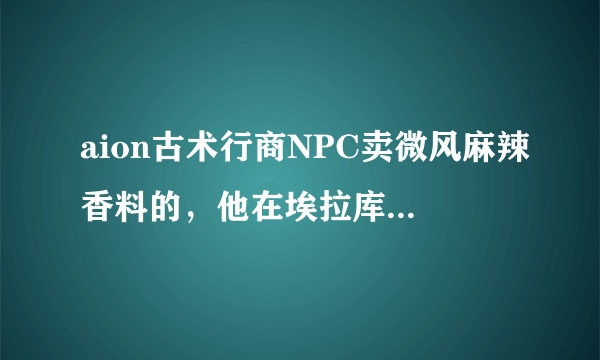 aion古术行商NPC卖微风麻辣香料的，他在埃拉库斯哪里啊？需要详细的地址谢谢