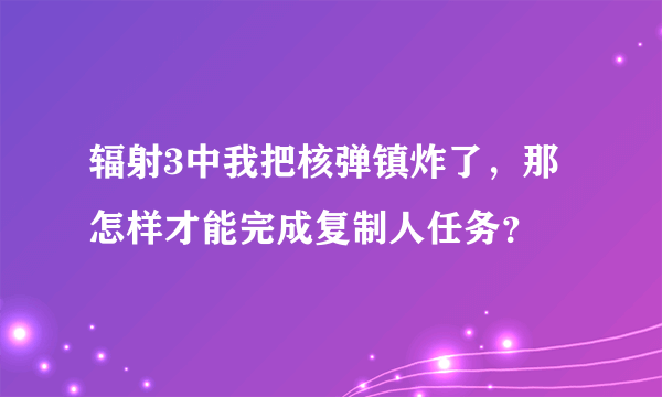 辐射3中我把核弹镇炸了，那怎样才能完成复制人任务？