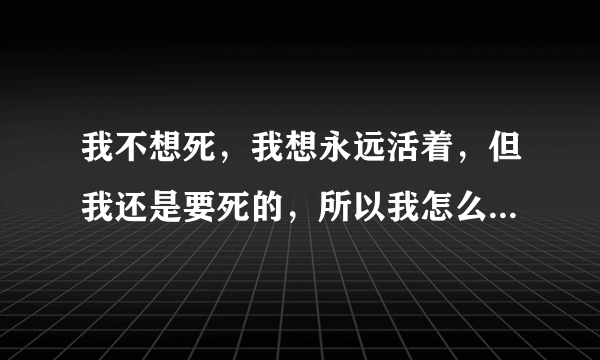 我不想死，我想永远活着，但我还是要死的，所以我怎么感觉我又想死了，因为早晚要来的那一刻。。。