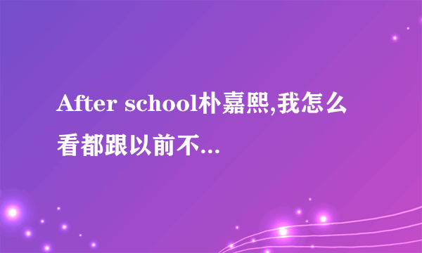 After school朴嘉熙,我怎么看都跟以前不一样了，貌似整容了？