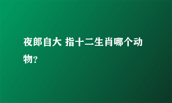 夜郎自大 指十二生肖哪个动物？