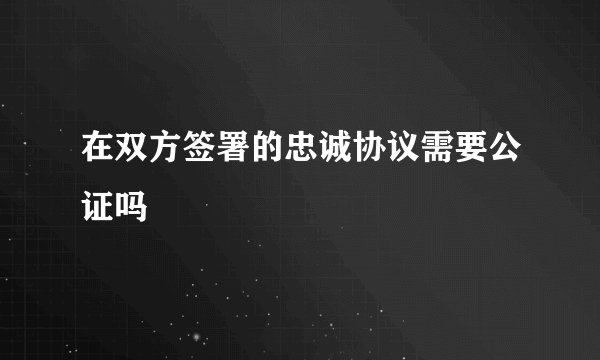 在双方签署的忠诚协议需要公证吗