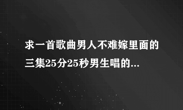 求一首歌曲男人不难嫁里面的三集25分25秒男生唱的音乐还有第9集KFC也有