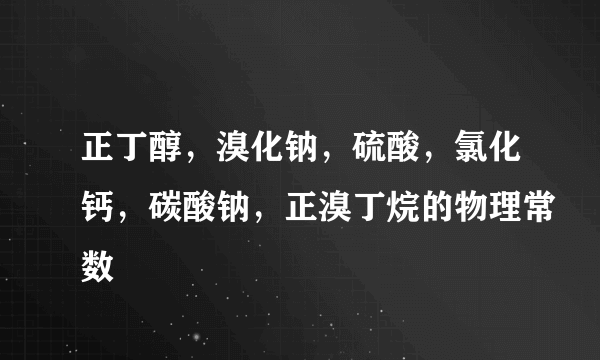 正丁醇，溴化钠，硫酸，氯化钙，碳酸钠，正溴丁烷的物理常数