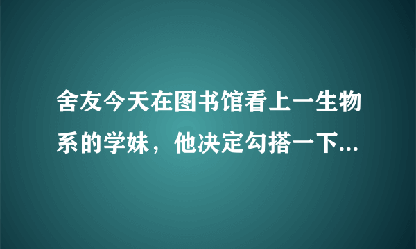 舍友今天在图书馆看上一生物系的学妹，他决定勾搭一下。 他端着一本