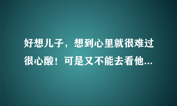 好想儿子，想到心里就很难过很心酸！可是又不能去看他，因为和他爸离婚了！