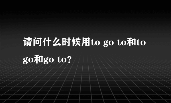 请问什么时候用to go to和to go和go to？