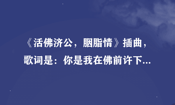 《活佛济公，胭脂情》插曲，歌词是：你是我在佛前许下的愿........与你修行千年 盼同眠