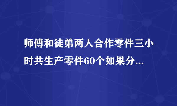 师傅和徒弟两人合作零件三小时共生产零件60个如果分别工作五小时师傅比徒弟多