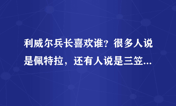 利威尔兵长喜欢谁？很多人说是佩特拉，还有人说是三笠.你们觉得兵长他喜欢谁？（腐女们YY的艾伦啦什么