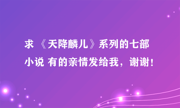 求 《天降麟儿》系列的七部小说 有的亲情发给我，谢谢！