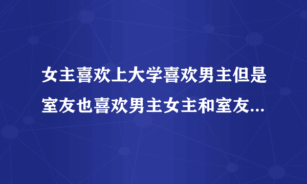 女主喜欢上大学喜欢男主但是室友也喜欢男主女主和室友还是青梅竹马的小说？