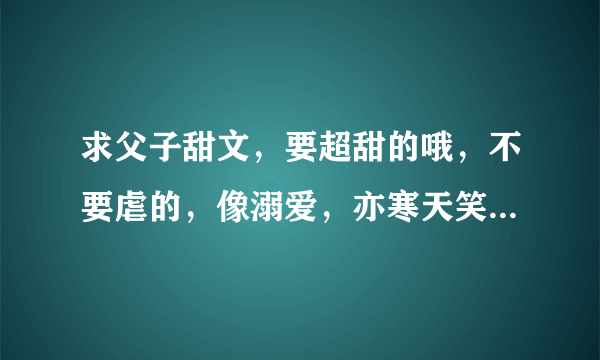 求父子甜文，要超甜的哦，不要虐的，像溺爱，亦寒天笑这样的，