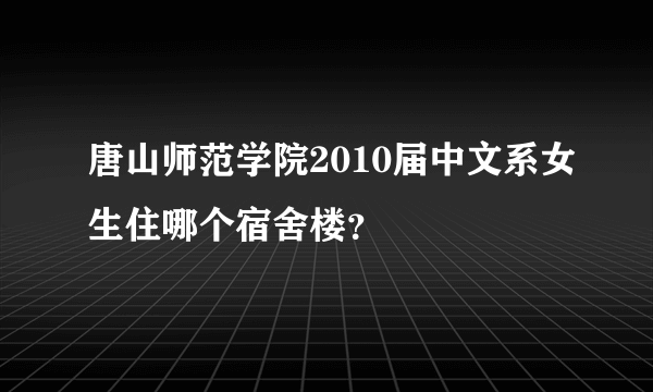 唐山师范学院2010届中文系女生住哪个宿舍楼？