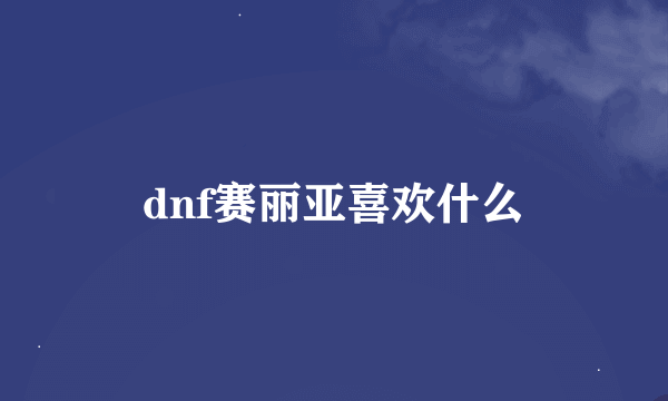 dnf赛丽亚喜欢什么