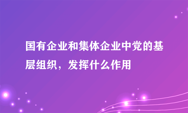 国有企业和集体企业中党的基层组织，发挥什么作用