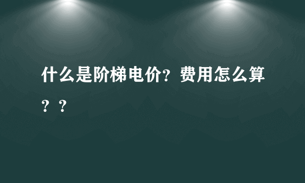 什么是阶梯电价？费用怎么算？？