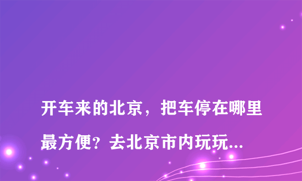 
开车来的北京，把车停在哪里最方便？去北京市内玩玩！谢谢大侠们了

