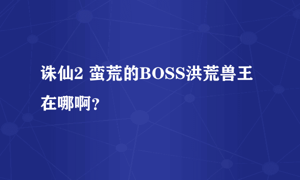 诛仙2 蛮荒的BOSS洪荒兽王在哪啊？