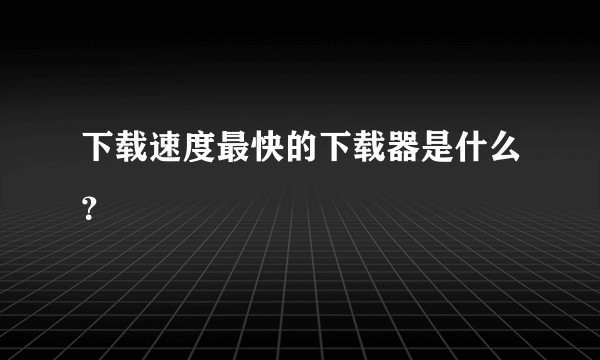 下载速度最快的下载器是什么？