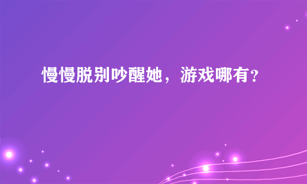 慢慢脱别吵醒她，游戏哪有？