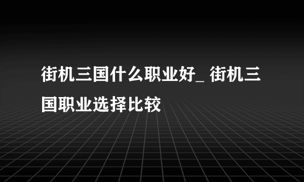 街机三国什么职业好_ 街机三国职业选择比较