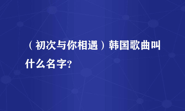 （初次与你相遇）韩国歌曲叫什么名字？