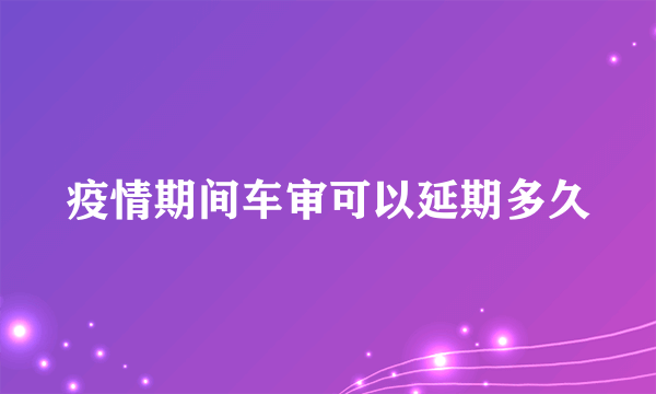 疫情期间车审可以延期多久