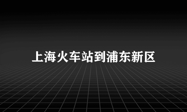 上海火车站到浦东新区