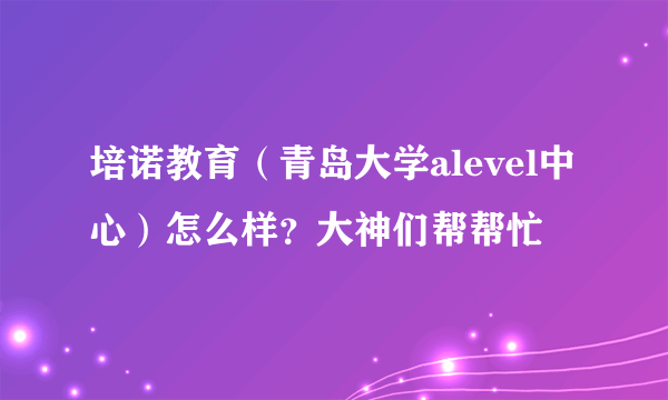 培诺教育（青岛大学alevel中心）怎么样？大神们帮帮忙