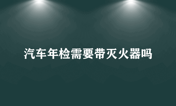 汽车年检需要带灭火器吗