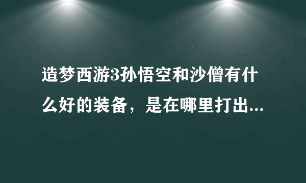 造梦西游3孙悟空和沙僧有什么好的装备，是在哪里打出来的，可以的话在说一下易爆点，御马间是在哪里的？