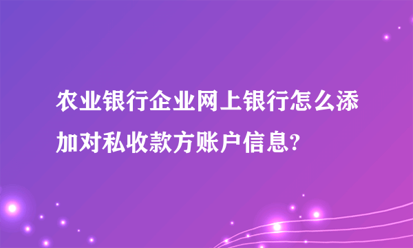 农业银行企业网上银行怎么添加对私收款方账户信息?