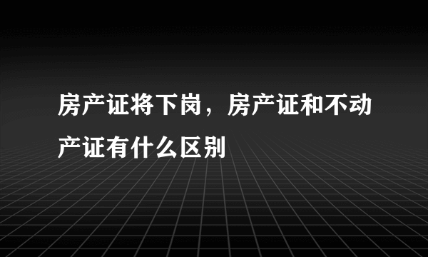 房产证将下岗，房产证和不动产证有什么区别