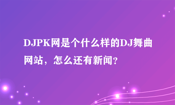 DJPK网是个什么样的DJ舞曲网站，怎么还有新闻？