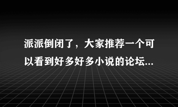 派派倒闭了，大家推荐一个可以看到好多好多小说的论坛吧~下书用~