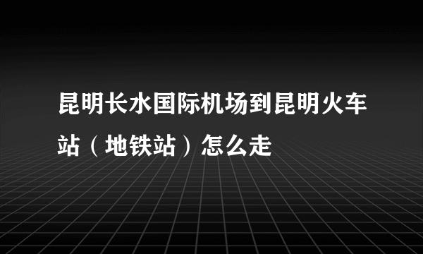 昆明长水国际机场到昆明火车站（地铁站）怎么走