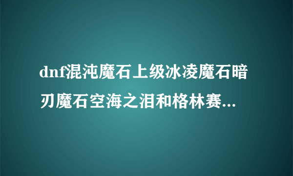 dnf混沌魔石上级冰凌魔石暗刃魔石空海之泪和格林赛罗斯的果核在那里弄