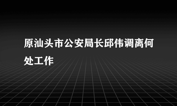 原汕头市公安局长邱伟调离何处工作