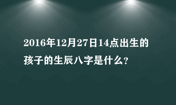 2016年12月27日14点出生的孩子的生辰八字是什么？