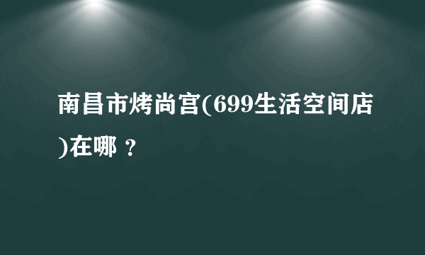 南昌市烤尚宫(699生活空间店)在哪 ？