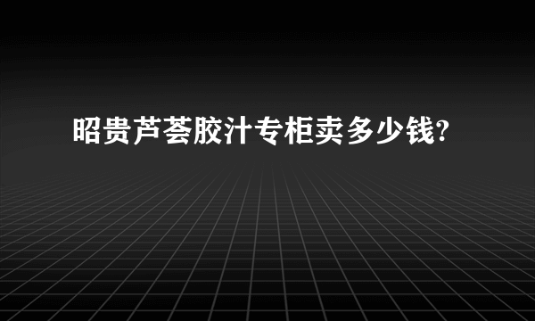 昭贵芦荟胶汁专柜卖多少钱?