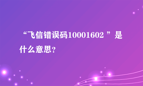 “飞信错误码10001602 ”是什么意思？