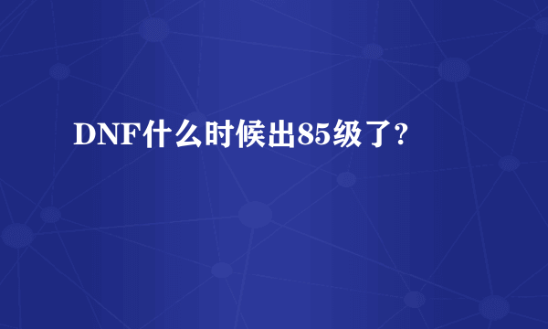 DNF什么时候出85级了?