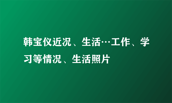 韩宝仪近况、生活…工作、学习等情况、生活照片