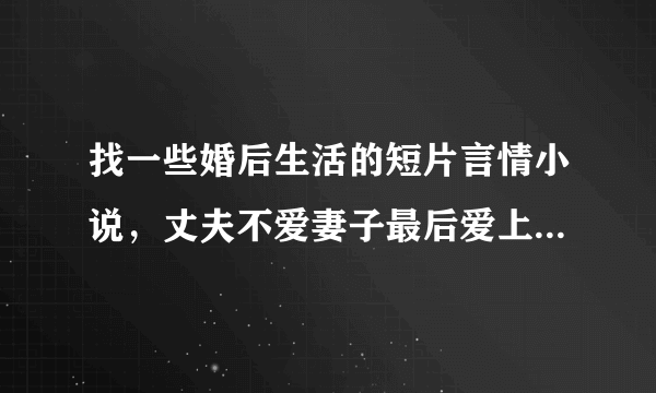 找一些婚后生活的短片言情小说，丈夫不爱妻子最后爱上的，拜托了