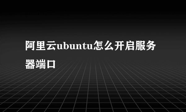 阿里云ubuntu怎么开启服务器端口