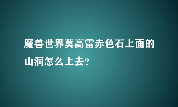 魔兽世界莫高雷赤色石上面的山洞怎么上去？