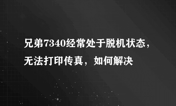 兄弟7340经常处于脱机状态，无法打印传真，如何解决